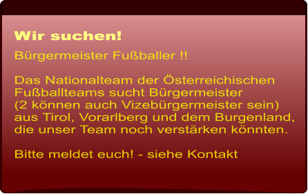 Wir suchen! Brgermeister Fuballer !!   Das Nationalteam der sterreichischen Fuballteams sucht Brgermeister(2 knnen auch Vizebrgermeister sein) aus Tirol, Vorarlberg und dem Burgenland, die unser Team noch verstrken knnten.   Bitte meldet euch! - siehe Kontakt